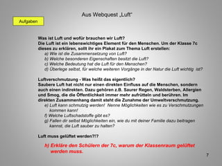 Aufgaben Was ist Luft und wofür brauchen wir Luft? Die Luft ist ein lebenswichtiges Element für den Menschen. Um der Klasse 7c dieses zu erklären, sollt ihr ein Plakat zum Thema Luft erstellen: a) Wie ist die Zusammensetzung von Luft? b) Welche besonderen Eigenschaften besitzt die Luft? c) Welche Bedeutung hat die Luft für den Menschen? d) Überlege selbst, für welche weiteren Vorgänge in der Natur die Luft wichtig  ist? Luftverschmutzung - Was heißt das eigentlich? Saubere Luft hat nicht nur einen direkten Einfluss auf die Menschen, sondern auch einen indirekten. Dazu gehören z.B. Saurer Regen, Waldsterben, Allergien und Smog, die die Öffentlichkeit immer mehr aufrütteln und berühren. Im direkten Zusammenhang damit steht die Zunahme der Umweltverschmutzung. e) Luft kann schmutzig werden!  Nenne Möglichkeiten wie es zu Verschmutzungen    kommen kann! f) Welche Luftschadstoffe gibt es? g) Fallen dir selbst Möglichkeiten ein, wie du mit deiner Familie dazu beitragen    kannst, die Luft sauber zu halten? Luft muss gelüftet werden?!? h) Erkläre den Schülern der 7c, warum der Klassenraum gelüftet  werden muss. Aus Webquest „Luft“ 