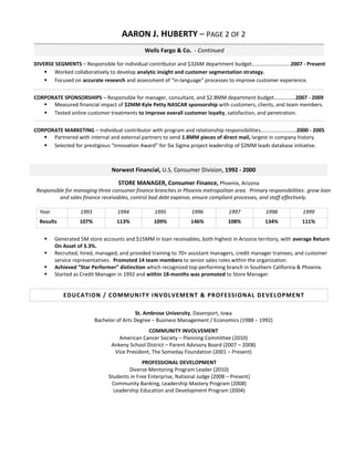 AARON J. HUBERTY – PAGE 2 OF 2
                                              Wells Fargo & Co. - Continued

DIVERSE SEGMENTS – Responsible for individual contributor and $326M department budget………………………..2007 - Present
     Worked collaboratively to develop analytic insight and customer segmentation strategy.
     Focused on accurate research and assessment of “in-language” processes to improve customer experience.


CORPORATE SPONSORSHIPS – Responsible for manager, consultant, and $2.8MM department budget…………….2007 - 2009
    Measured financial impact of $2MM Kyle Petty NASCAR sponsorship with customers, clients, and team members.
    Tested online customer treatments to improve overall customer loyalty, satisfaction, and penetration.


CORPORATE MARKETING – Individual contributor with program and relationship responsibilities………………………2000 - 2005
    Partnered with internal and external partners to send 1.8MM pieces of direct mail, largest in company history.
    Selected for prestigious “Innovation Award” for Six Sigma project leadership of $2MM leads database initiative.



                                Norwest Financial, U.S. Consumer Division, 1992 - 2000

                                   STORE MANAGER, Consumer Finance, Phoenix, Arizona
 Responsible for managing three consumer finance branches in Phoenix metropolitan area. Primary responsibilities: grow loan
          and sales finance receivables, control bad debt expense, ensure compliant processes, and staff effectively.

  Year             1993            1994           1995            1996            1997          1998           1999
  Results          107%           113%            109%           146%            108%          134%            111%


        Generated 5M store accounts and $15MM in loan receivables, both highest in Arizona territory, with average Return
         On Asset of 3.3%.
        Recruited, hired, managed, and provided training to 70+ assistant managers, credit manager trainees, and customer
         service representatives. Promoted 14 team members to senior sales roles within the organization.
        Achieved “Star Performer” distinction which recognized top-performing branch in Southern California & Phoenix.
        Started as Credit Manager in 1992 and within 18-months was promoted to Store Manager.


            EDUC A TI ON / C OMMUN I T Y I N VOLVEMEN T & PROFESSI ON AL DEVELOPMEN T

                                           St. Ambrose University, Davenport, Iowa
                          Bachelor of Arts Degree – Business Management / Economics (1988 – 1992)
                                               COMMUNITY INVOLVEMENT
                                   American Cancer Society – Planning Committee (2010)
                                Ankeny School District – Parent Advisory Board (2007 – 2008)
                                 Vice President, The Someday Foundation (2001 – Present)
                                             PROFESSIONAL DEVELOPMENT
                                       Diverse Mentoring Program Leader (2010)
                               Students in Free Enterprise, National Judge (2008 – Present)
                                Community Banking, Leadership Mastery Program (2008)
                                 Leadership Education and Development Program (2004)
 