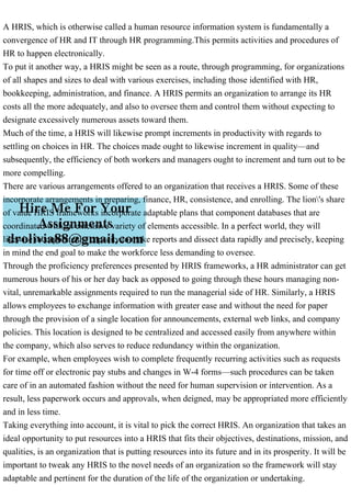 A HRIS, which is otherwise called a human resource information system is fundamentally a
convergence of HR and IT through HR programming.This permits activities and procedures of
HR to happen electronically.
To put it another way, a HRIS might be seen as a route, through programming, for organizations
of all shapes and sizes to deal with various exercises, including those identified with HR,
bookkeeping, administration, and finance. A HRIS permits an organization to arrange its HR
costs all the more adequately, and also to oversee them and control them without expecting to
designate excessively numerous assets toward them.
Much of the time, a HRIS will likewise prompt increments in productivity with regards to
settling on choices in HR. The choices made ought to likewise increment in quality—and
subsequently, the efficiency of both workers and managers ought to increment and turn out to be
more compelling.
There are various arrangements offered to an organization that receives a HRIS. Some of these
incorporate arrangements in preparing, finance, HR, consistence, and enrolling. The lion's share
of value HRIS frameworks incorporate adaptable plans that component databases that are
coordinated with an extensive variety of elements accessible. In a perfect world, they will
likewise incorporate the capacity to make reports and dissect data rapidly and precisely, keeping
in mind the end goal to make the workforce less demanding to oversee.
Through the proficiency preferences presented by HRIS frameworks, a HR administrator can get
numerous hours of his or her day back as opposed to going through these hours managing non-
vital, unremarkable assignments required to run the managerial side of HR. Similarly, a HRIS
allows employees to exchange information with greater ease and without the need for paper
through the provision of a single location for announcements, external web links, and company
policies. This location is designed to be centralized and accessed easily from anywhere within
the company, which also serves to reduce redundancy within the organization.
For example, when employees wish to complete frequently recurring activities such as requests
for time off or electronic pay stubs and changes in W-4 forms—such procedures can be taken
care of in an automated fashion without the need for human supervision or intervention. As a
result, less paperwork occurs and approvals, when deigned, may be appropriated more efficiently
and in less time.
Taking everything into account, it is vital to pick the correct HRIS. An organization that takes an
ideal opportunity to put resources into a HRIS that fits their objectives, destinations, mission, and
qualities, is an organization that is putting resources into its future and in its prosperity. It will be
important to tweak any HRIS to the novel needs of an organization so the framework will stay
adaptable and pertinent for the duration of the life of the organization or undertaking.
 