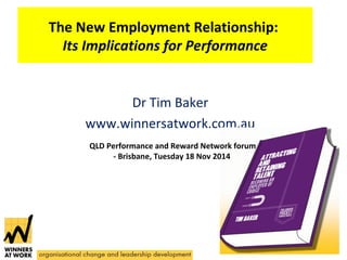 The New Employment Relationship: 
Its Implications for Performance 
Dr Tim Baker 
www.winnersatwork.com.au 
QLD Performance and Reward Network forum 
- Brisbane, Tuesday 18 Nov 2014 
 