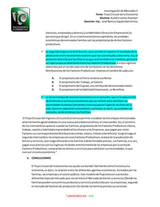 Investigaciónde MercadosII
Tema: FlujoCircularde la Economía
Alumna: AutalioLaime Jhoselyn
Docente:Mgr. José RamiroZapata Barrientos
¨LIBEREMOS BOLIVIA¨
(técnicos,empleadosyobreros) ylaHabilidadoDirecciónEmpresarial (la
personaque dirige).Enunsistemaeconómicocapitalista,lasunidades
económicasdenominadasFamiliassonlaspropietariasde dichosfactores
productivos.
 La segundaetapaesladistribución,que consiste enrepartirel resultadode la
producciónentre losdistintosfactoresque hancontribuidoaobtenerlo.Así,el
productoobtenidoporlasEmpresasque serávendidoalas Familias,generará
un ingresoque se distribuiráentre losFactoresProductivos. A estosingresos
obtenidosporel usode cada uno de losfactoresse los denomina
Retribucionesde losFactoresProductivos.Veamosel nombrede cadauno:
A. El propietariode laTierrarecibiráunaRenta
B. El propietariodel Trabajo,unSalario
C. El propietariodel Capital,una retribucióndenominadaInterés
D. El propietariode laHabilidadEmpresarial,unBeneficio.
 La terceraetapadel procesoeconómicoesel consumo,que eslaadquisición
de losbienesyservicioseconómicosque se utilizan parasatisfacerlas
necesidadeshumanas(presentesyfuturas) parael logrode losfinesde la
vida.Quienesadquierenestosbienesyservicios,esdecir,lasunidadesde
consumo,seránentonceslasFamilias.
El FlujoCirculardel IngresooCircuitoEconómicopermite visualizarlastresetapasmencionadas
anteriormente aglutinándolasenunanuevaactividadeconómica,el intercambio.Así,el primero
de losintercambiosaparece cuandolasFamilias,propietariasde losFactoresProductivos(tierra,
trabajo, capital y habilidademprendedora)losofrecenalasEmpresas,que paganpor estos
Factoressus correspondientesRetribuciones(renta,salario,interésybeneficios).Surgiráluegoel
segundointercambio:lasempresasconesosFactoresProductivos,realizaránlaproducciónde
bienesyservicios,que luegoofreceránalasfamiliasadeterminadosprecios.LasFamilias,asuvez,
pagan esospreciosconlosingresosrecibidosanteriormentede lasempresasporlaventade
FactoresProductivos,comprandolosbienesyserviciosparasatisfacersusnecesidades,loque
cierrael circuitoeconómico.8
3. CONCLUCIONES
El flujocircularde laeconomía nosayuda a entenderfácilmente cómofuncionauna
economía,esdecir,la relaciónentre losdiferentesagenteseconómicos, formadosporlas
familias,lasempresasyel sectorpúblico. Este modelode flujo tomaencuentados
diferentestiposde mercado que sonprimeroel Mercadode bienesyservicios (Donde las
familiaspuedenconsumirlosproductosyserviciosproducidosporlasempresas),segundo
el mercadode factoresde producción (Endonde lasfamiliasprestassusservicios
 