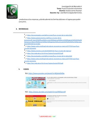 Investigaciónde MercadosII
Tema: FlujoCircularde la Economía
Alumna: AutalioLaime Jhoselyn
Docente:Mgr. José RamiroZapata Barrientos
¨LIBEREMOS BOLIVIA¨
productivosalas empresas,ydonde ademáslasfamiliasobtienen el ingresoparapoder
consumir).
4. REFERENCIAS
1
.- https://economipedia.com/definiciones/flujo-circular-de-la-renta.html
2
.- https://www.queeseconomia.site/flujo-circular-de-la-
economia/#:~:text=El%20flujo%20circular%20explica%20los,los%20hogares%20y%20las%2
0empresas.&text=A%20estos%20dos%20agentes%20se,Estado%2C%20y%20las%20produc
toras%20internacionales.
3
.- https://www.rankia.mx/blog/indicadores-economicos-mexico/3777535-que-flujo-
circular-economia
4
.- https://www.analytica.com.do/2018/07/el-flujo-circular-del-ingreso/
5
.- https://eco.mdp.edu.ar/archivos/ingreso/aceys2019.pdf
6
.- https://economipedia.com/definiciones/flujo-circular-de-la-renta.html
7
.- https://www.rankia.mx/blog/indicadores-economicos-mexico/3777535-que-flujo-
circular-economia
8
.- https://eco.mdp.edu.ar/archivos/ingreso/aceys2019.pdf
5. VIDEOS
5.1. https://www.youtube.com/watch?v=9Q2ekkZHZfw
5.2. https://www.youtube.com/watch?v=exxYXOGwm34
 