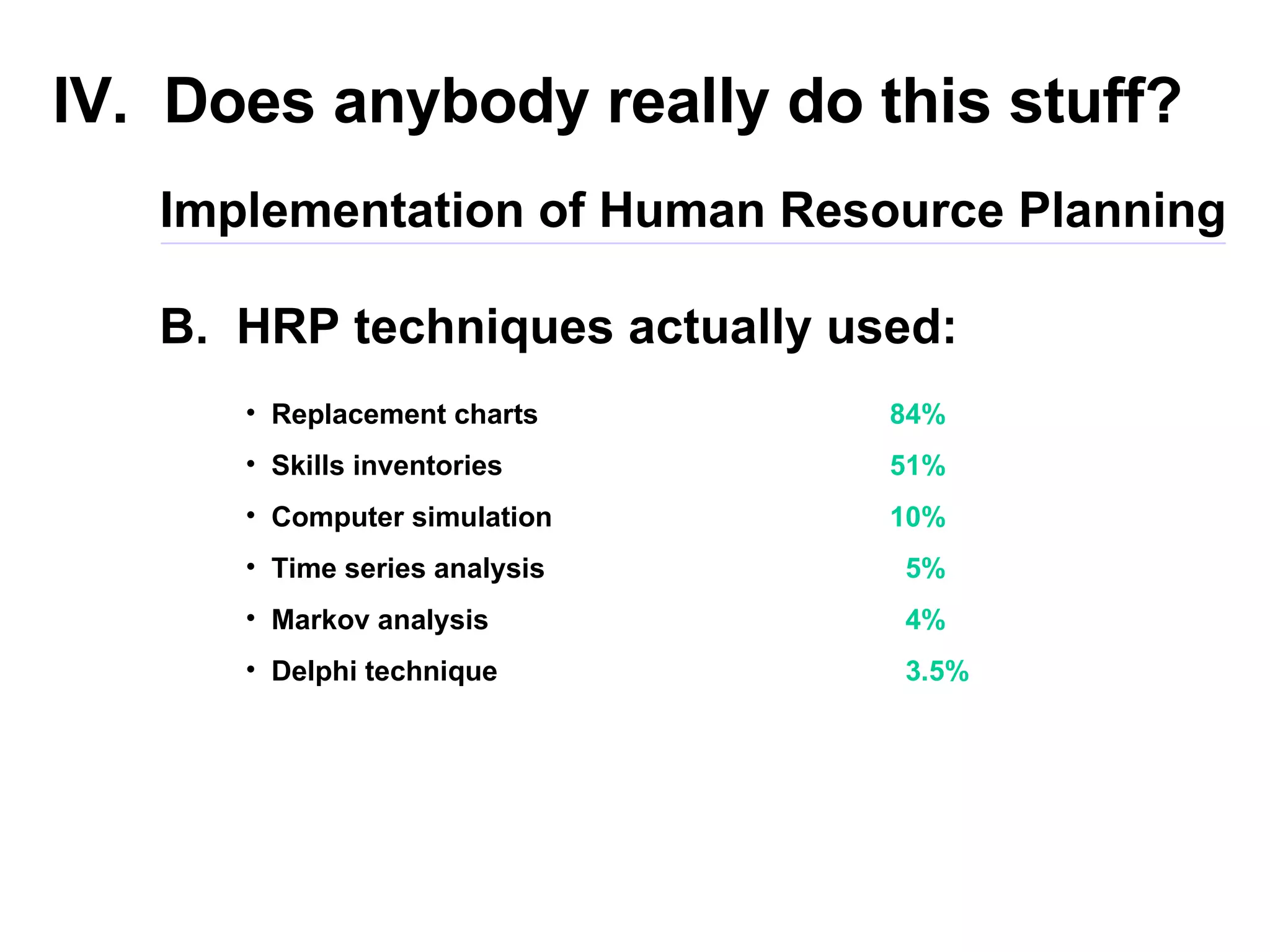 IV.  Does anybody really do this stuff? B.  HRP techniques actually used: Implementation of Human Resource Planning Replacement charts Skills inventories Computer simulation Time series analysis Markov analysis Delphi technique 84% 51% 10% 5% 4% 3.5% 