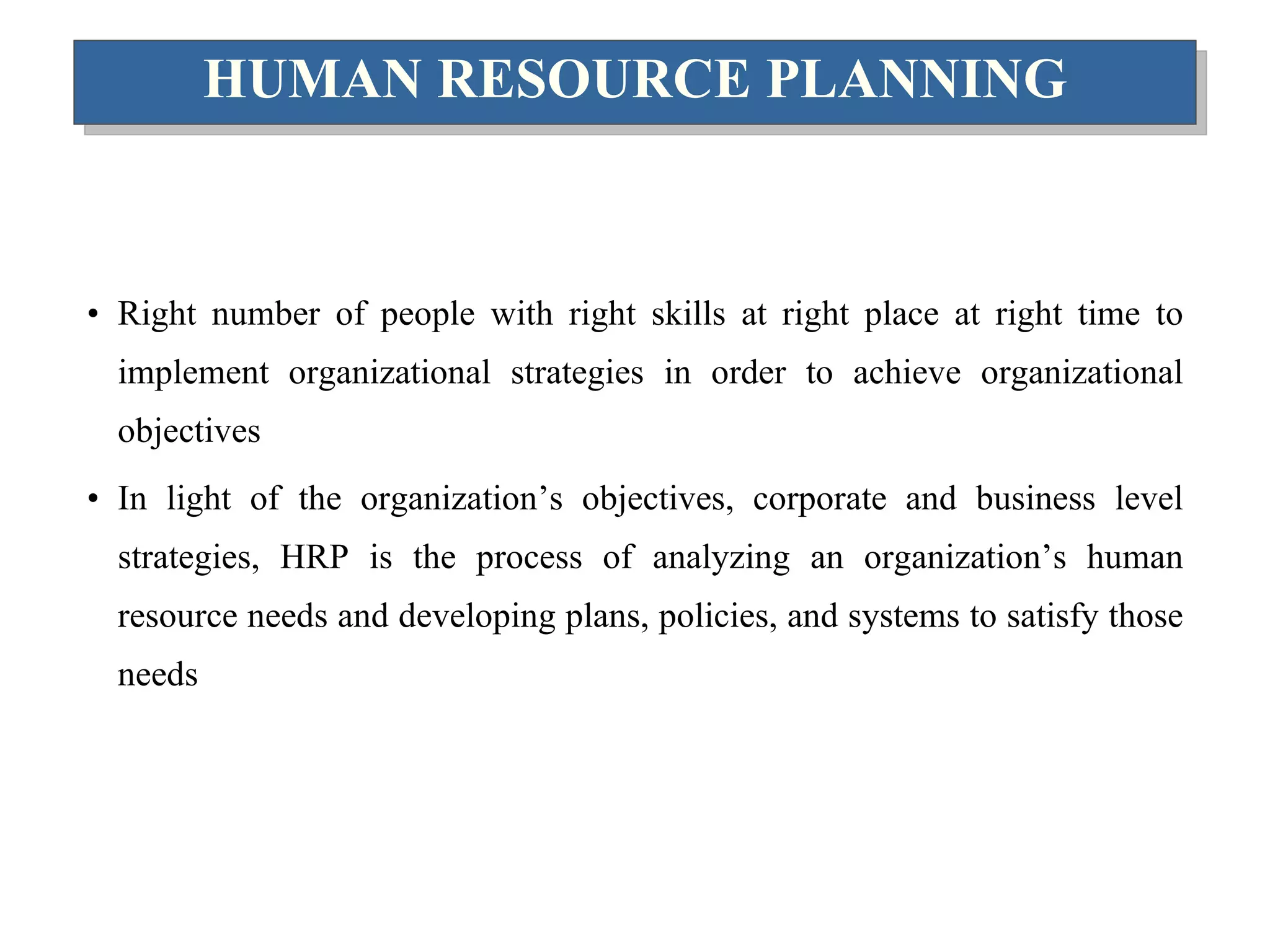 HUMAN RESOURCE PLANNING Right number of people with right skills at right place at right time to implement organizational strategies in order to achieve organizational objectives In light of the organization’s objectives, corporate and business level strategies, HRP is the process of analyzing an organization’s human resource needs and developing plans, policies, and systems to satisfy those needs 