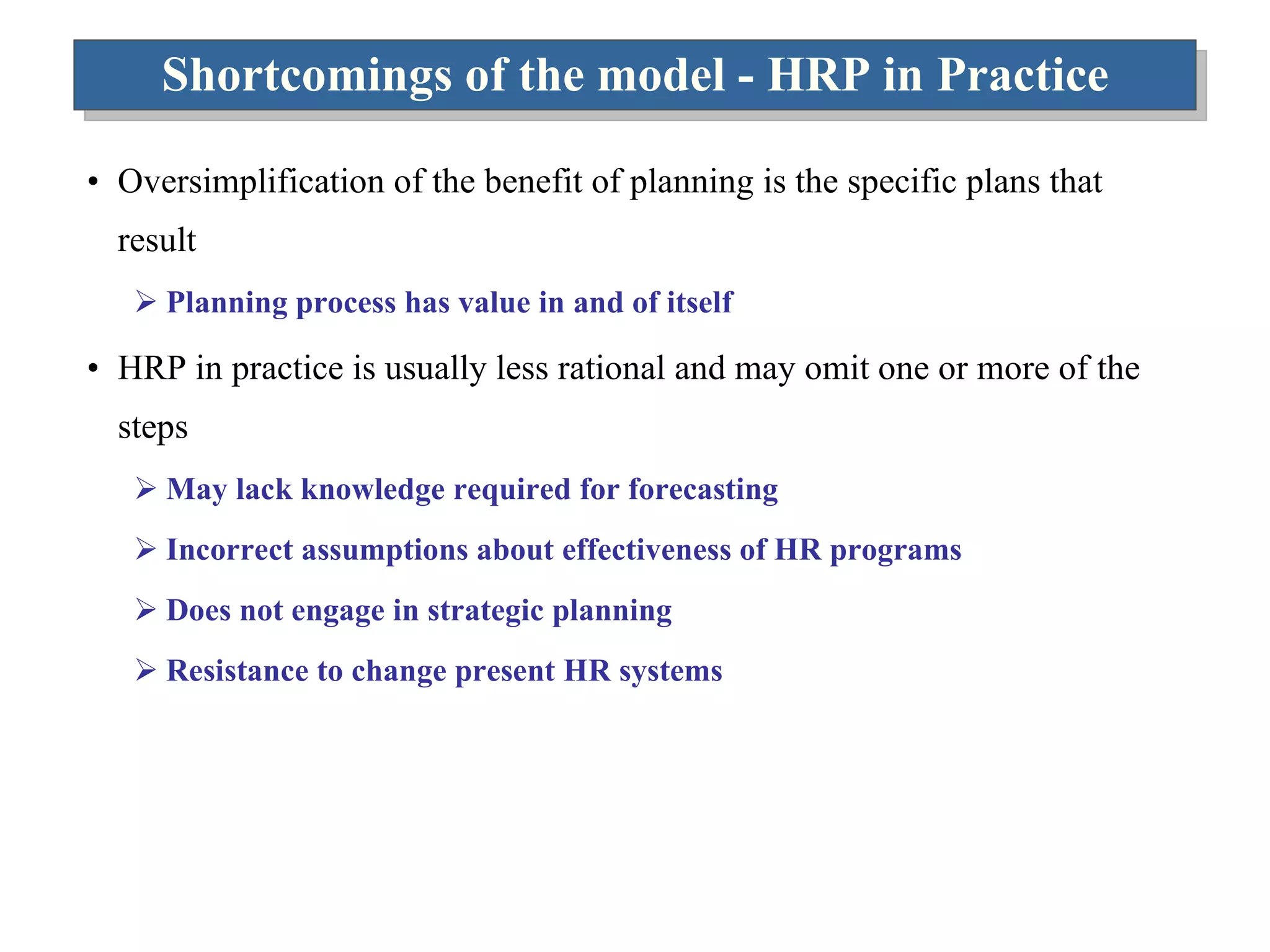 Shortcomings of the model - HRP in Practice Oversimplification of the benefit of planning is the specific plans that result Planning process has value in and of itself HRP in practice is usually less rational and may omit one or more of the steps May lack knowledge required for forecasting Incorrect assumptions about effectiveness of HR programs Does not engage in strategic planning Resistance to change present HR systems 