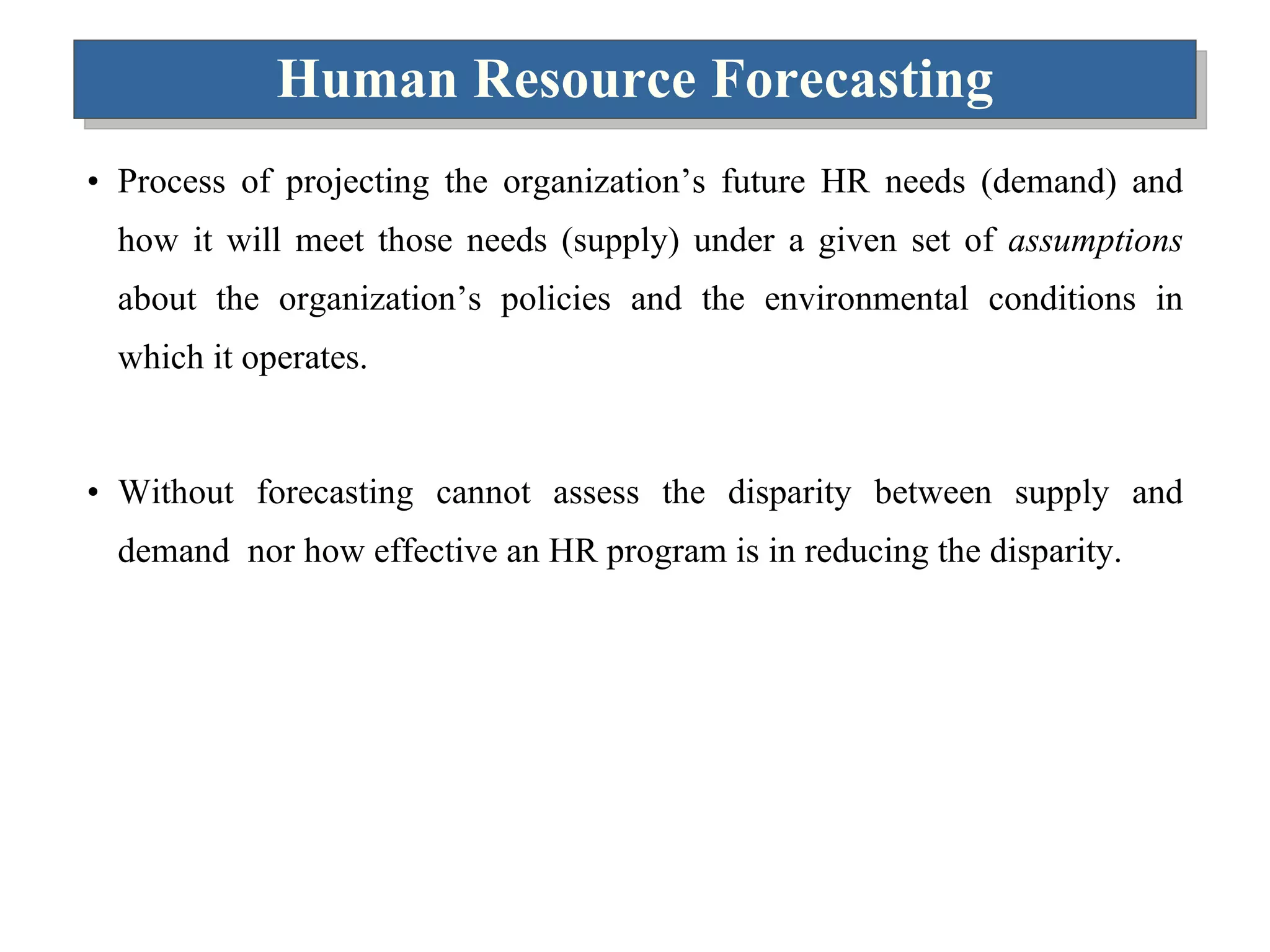 Human Resource Forecasting Process of projecting the organization’s future HR needs (demand) and how it will meet those needs (supply) under a given set of  assumptions  about the organization’s policies and the environmental conditions in which it operates. Without forecasting cannot assess the disparity between supply and demand  nor how effective an HR program is in reducing the disparity. 