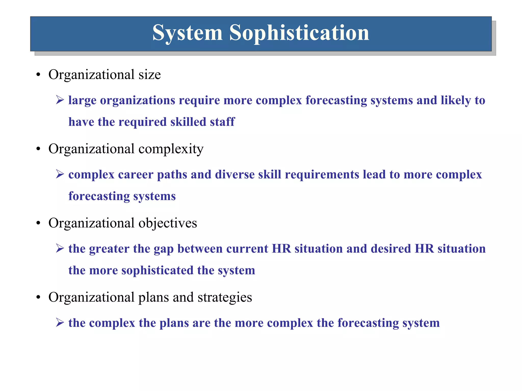 System Sophistication Organizational size large organizations require more complex forecasting systems and likely to have the required skilled staff Organizational complexity  complex career paths and diverse skill requirements lead to more complex forecasting systems Organizational objectives the greater the gap between current HR situation and desired HR situation the more sophisticated the system Organizational plans and strategies the complex the plans are the more complex the forecasting system 