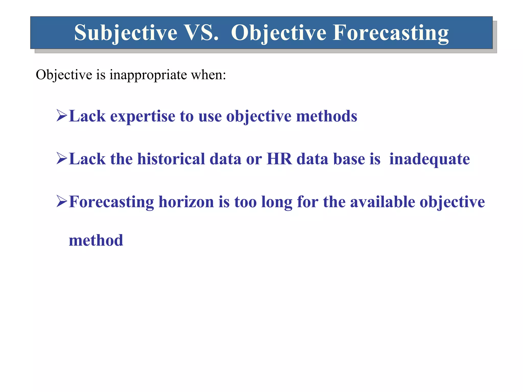 Subjective VS.  Objective Forecasting Objective is inappropriate when: Lack expertise to use objective methods Lack the historical data or HR data base is  inadequate Forecasting horizon is too long for the available objective method 