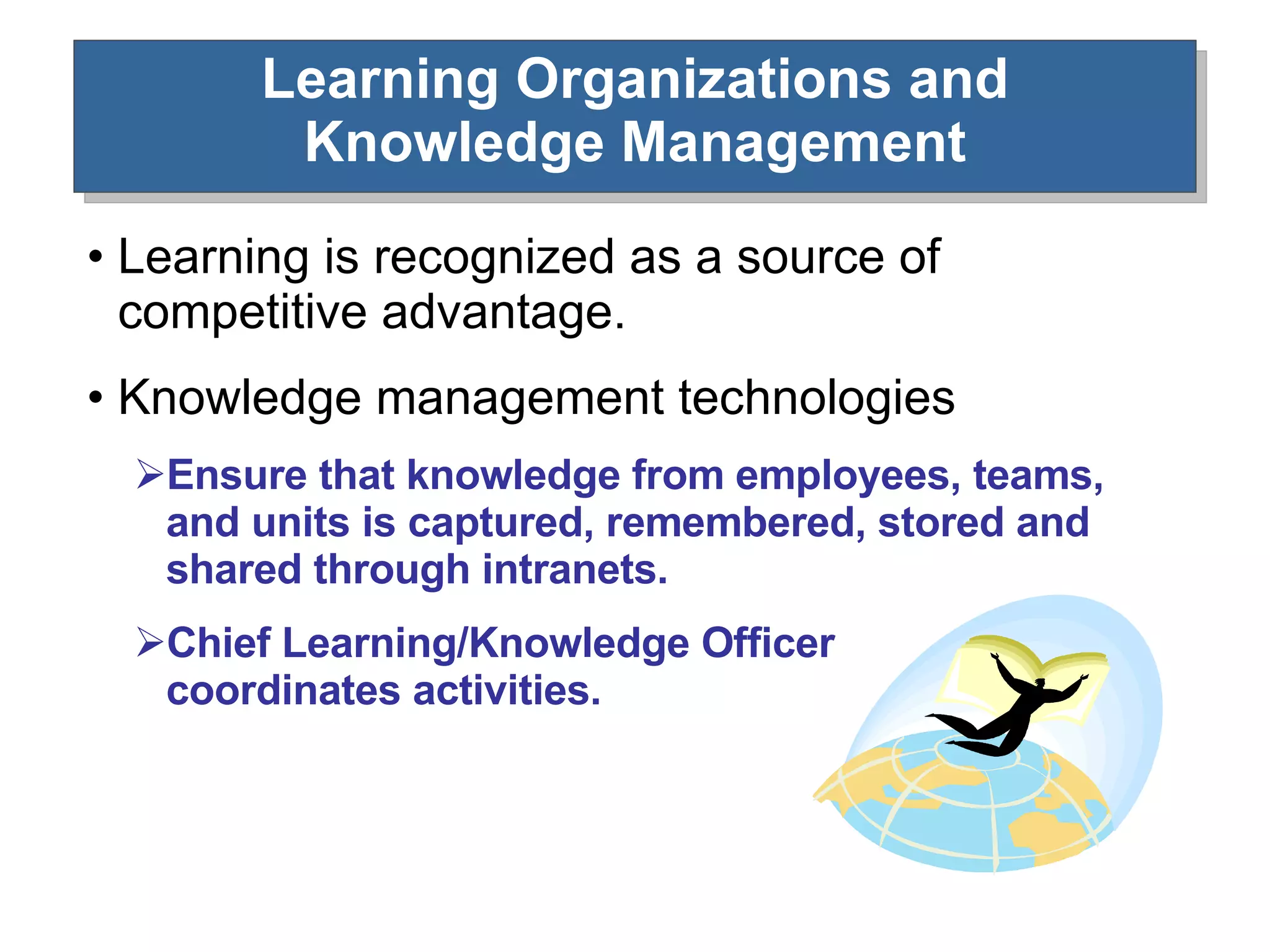 Learning Organizations and Knowledge Management Learning is recognized as a source of competitive advantage. Knowledge management technologies  Ensure that knowledge from employees, teams, and units is captured, remembered, stored and shared through intranets. Chief Learning/Knowledge Officer coordinates activities. 