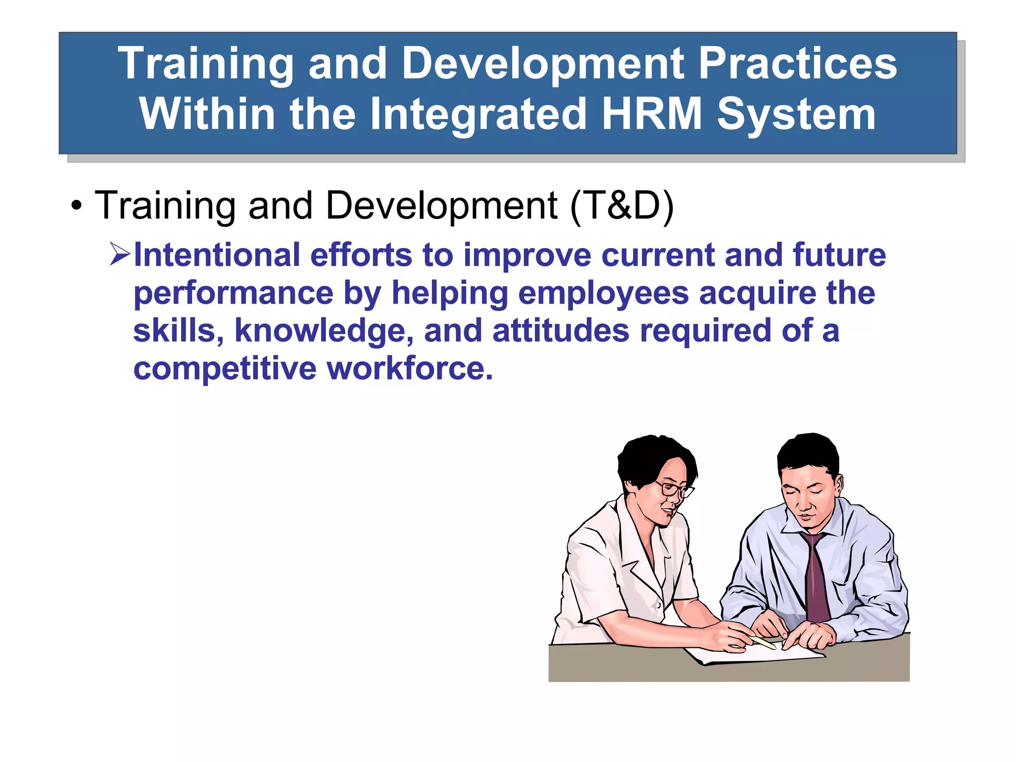 Training and Development Practices Within the Integrated HRM System Training and Development (T&D) Intentional efforts to improve current and future performance by helping employees acquire the skills, knowledge, and attitudes required of a competitive workforce. 
