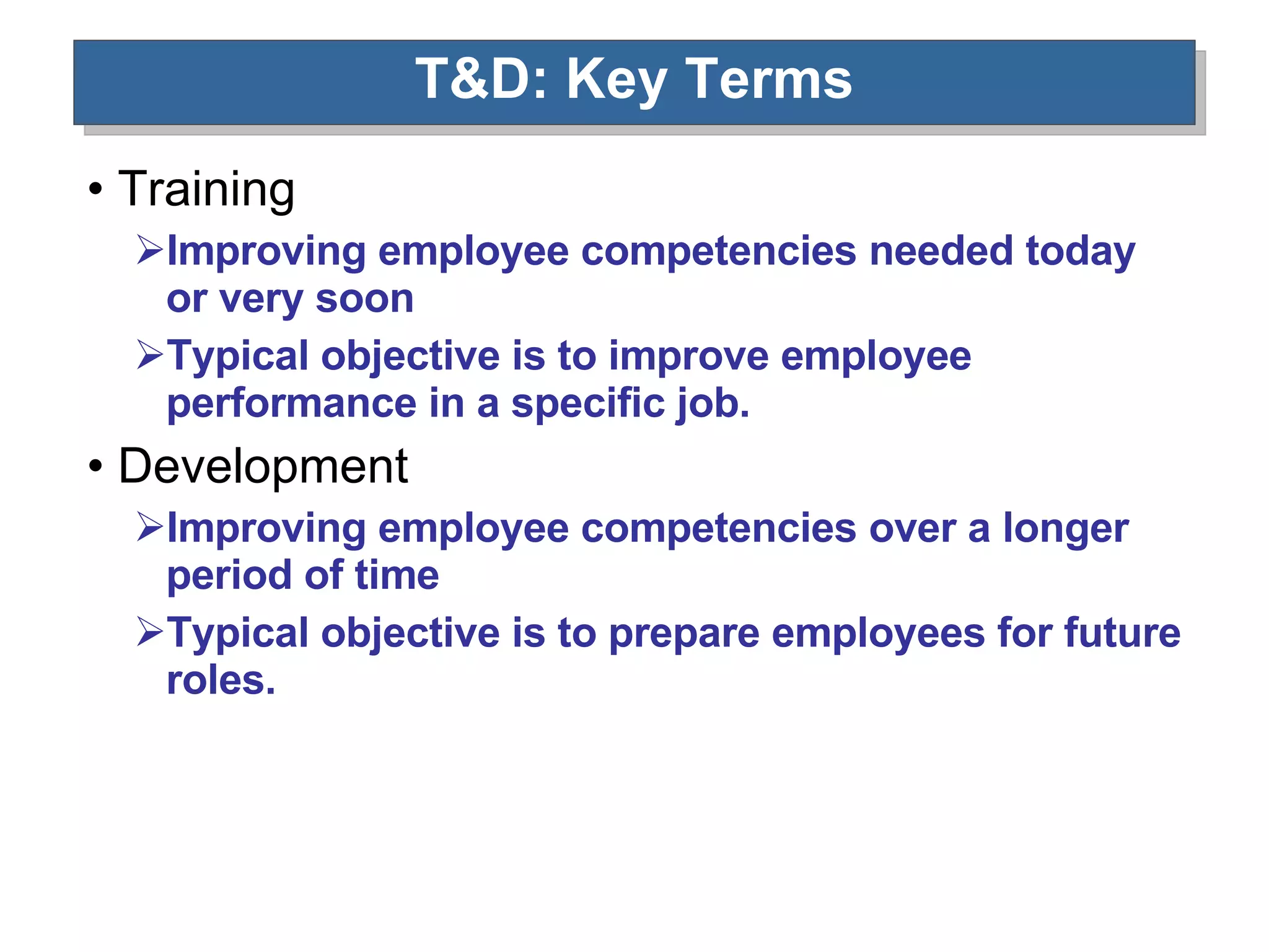 T&D: Key Terms Training Improving employee competencies needed today or very soon Typical objective is to improve employee performance in a specific job. Development Improving employee competencies over a longer period of time Typical objective is to prepare employees for future roles. 