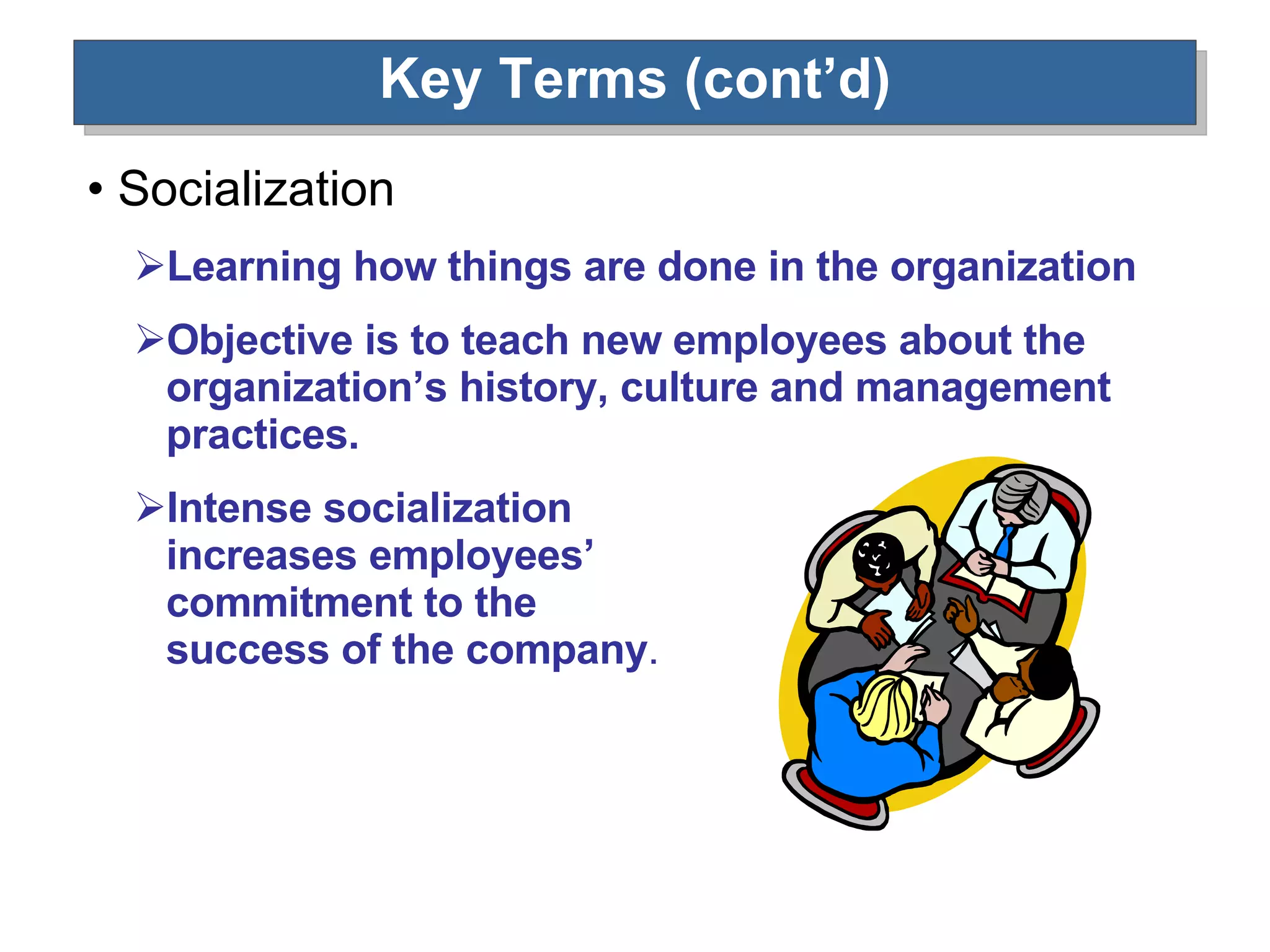 Key Terms (cont’d) Socialization Learning how things are done in the organization Objective is to teach new employees about the organization’s history, culture and management practices.  Intense socialization  increases employees’  commitment to the  success of the company . 