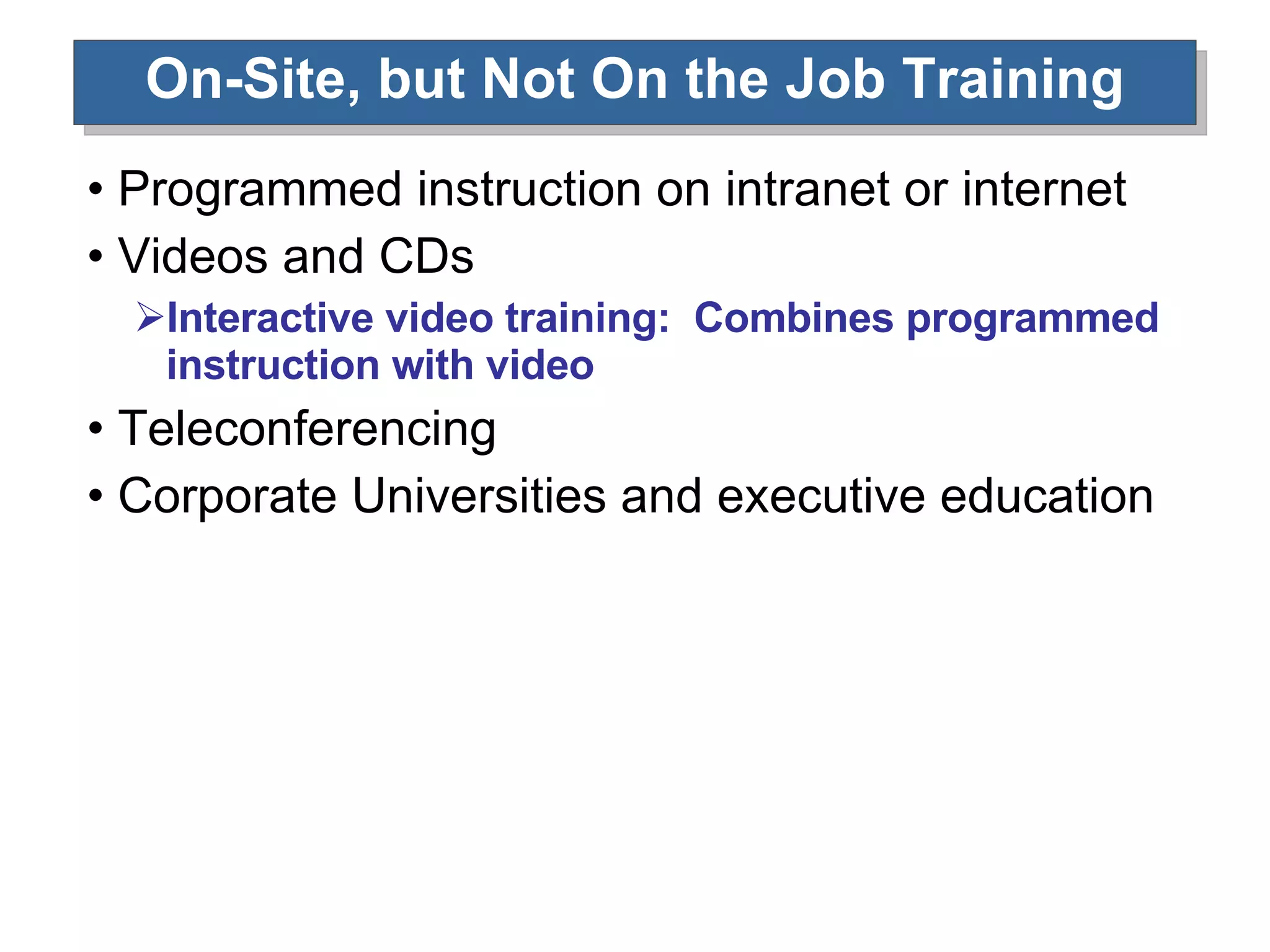 On-Site, but Not On the Job Training Programmed instruction on intranet or internet Videos and CDs Interactive video training:  Combines programmed instruction with video Teleconferencing Corporate Universities and executive education 