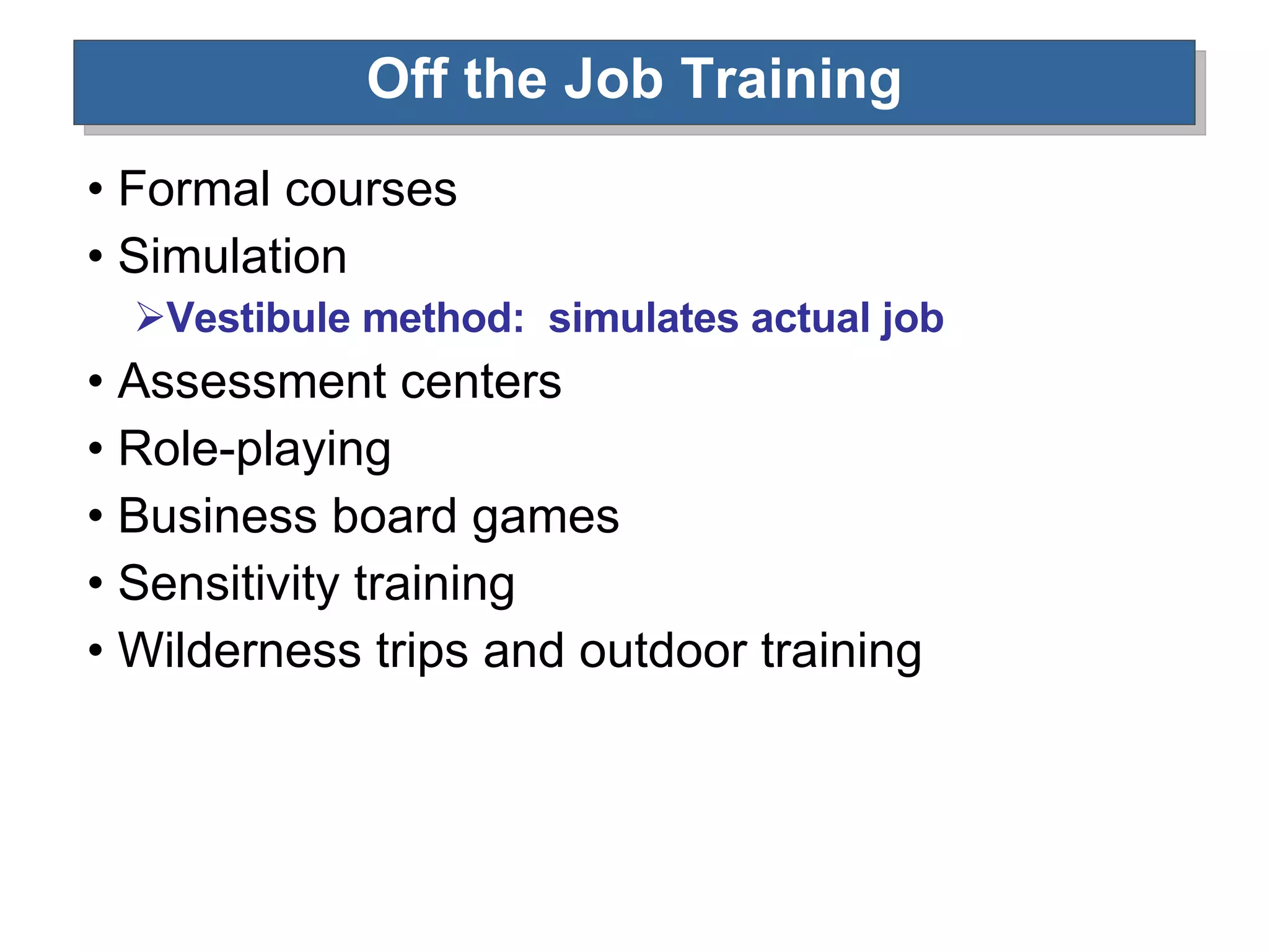 Off the Job Training Formal courses Simulation Vestibule method:  simulates actual job Assessment centers Role-playing Business board games Sensitivity training Wilderness trips and outdoor training 