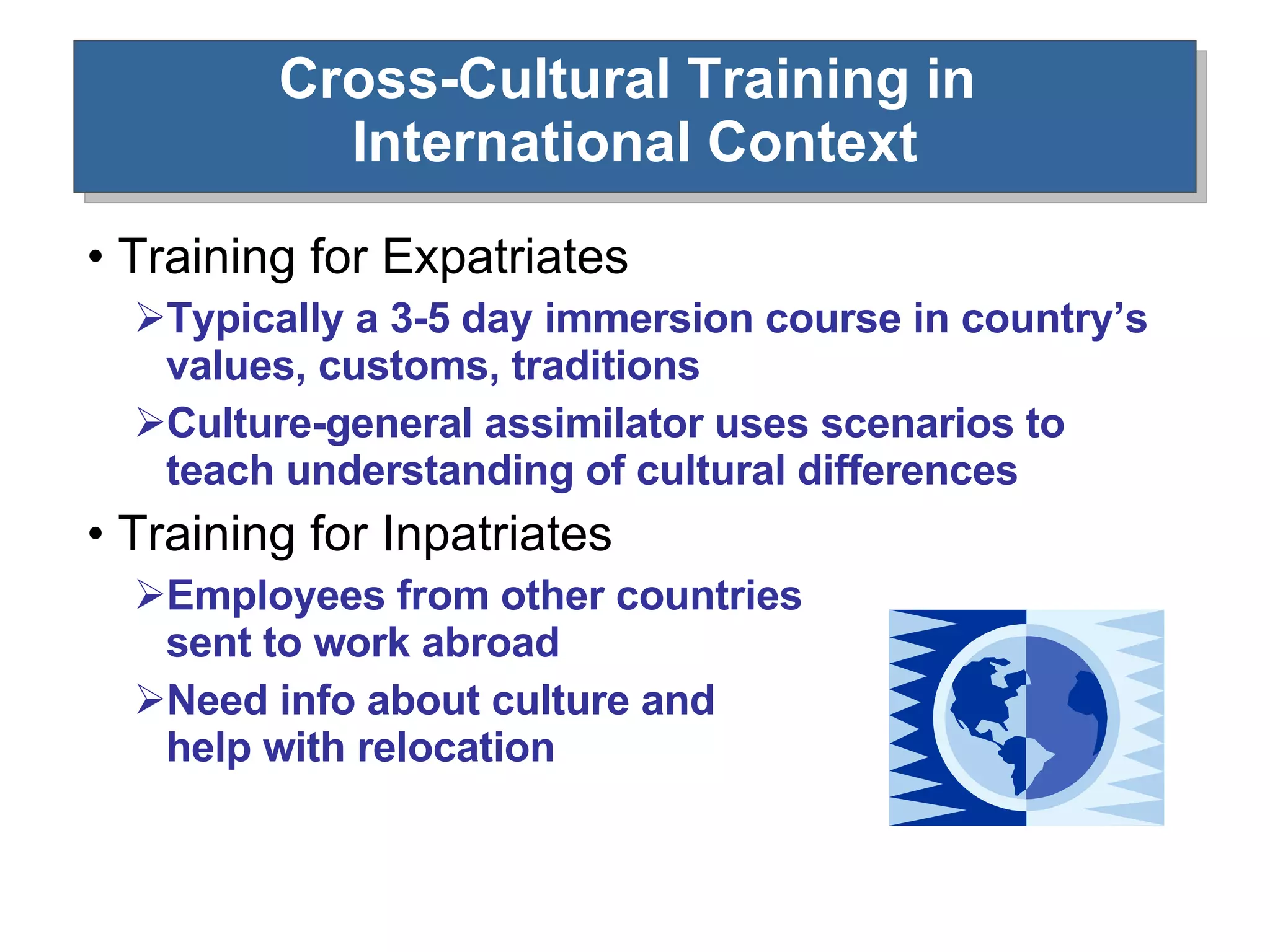 Cross-Cultural Training in  International Context Training for Expatriates  Typically a 3-5 day immersion course in country’s values, customs, traditions Culture-general assimilator uses scenarios to teach understanding of cultural differences Training for Inpatriates Employees from other countries  sent to work abroad  Need info about culture and  help with relocation 