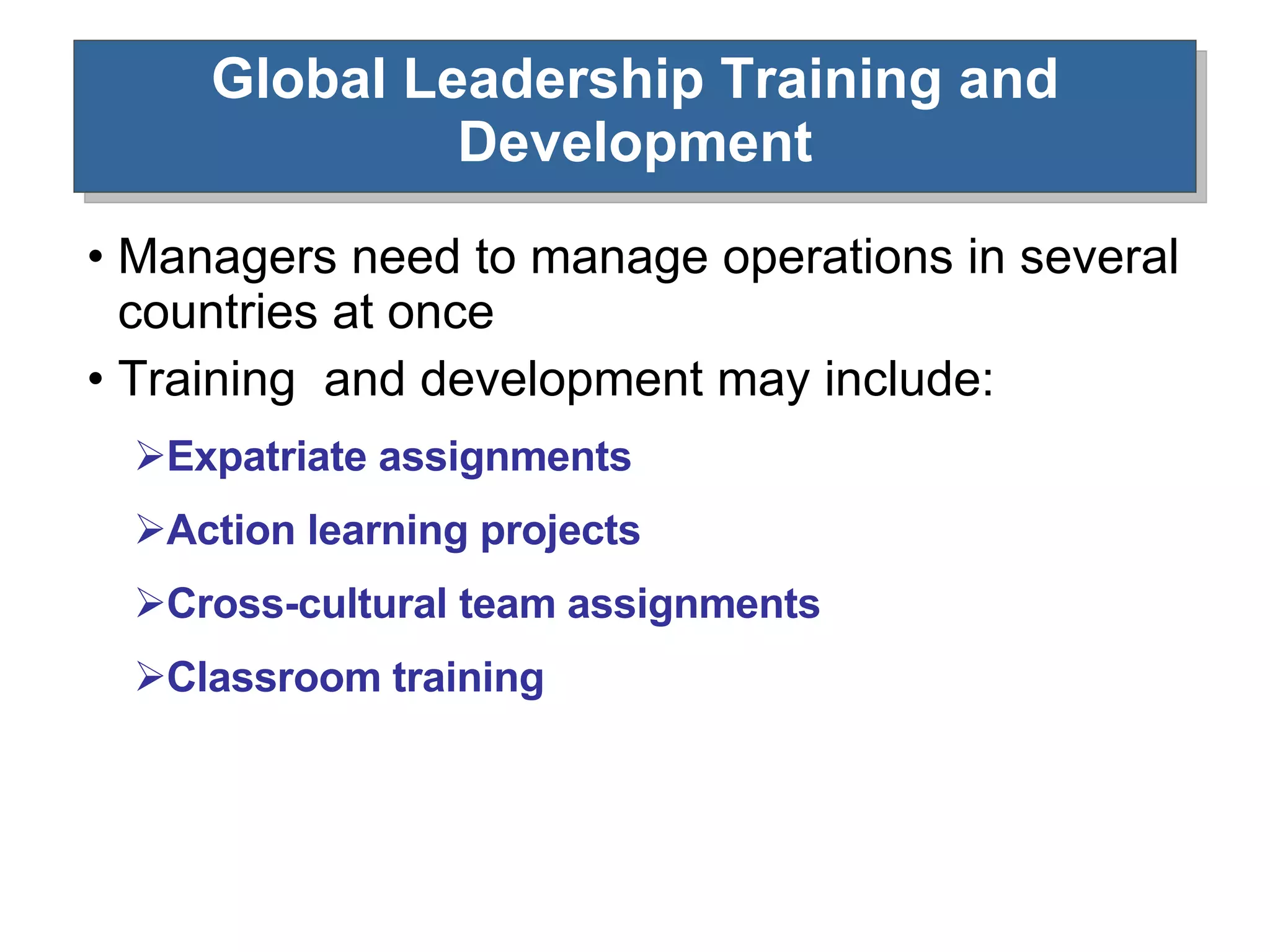 Global Leadership Training and Development Managers need to manage operations in several countries at once Training  and development may include: Expatriate assignments Action learning projects Cross-cultural team assignments Classroom training 