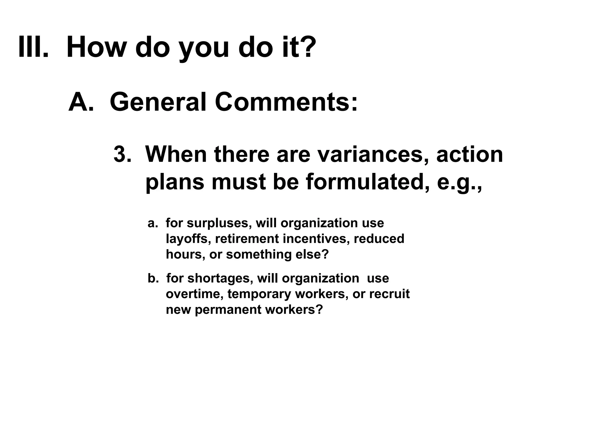 3.  When there are variances, action  plans must be formulated, e.g., a.  for  surpluses , will organization use  layoffs, retirement incentives, reduced  hours, or something else? b.  for  shortages , will organization  use  overtime, temporary workers, or recruit  new permanent workers? III.  How do you do it? A.  General Comments: 