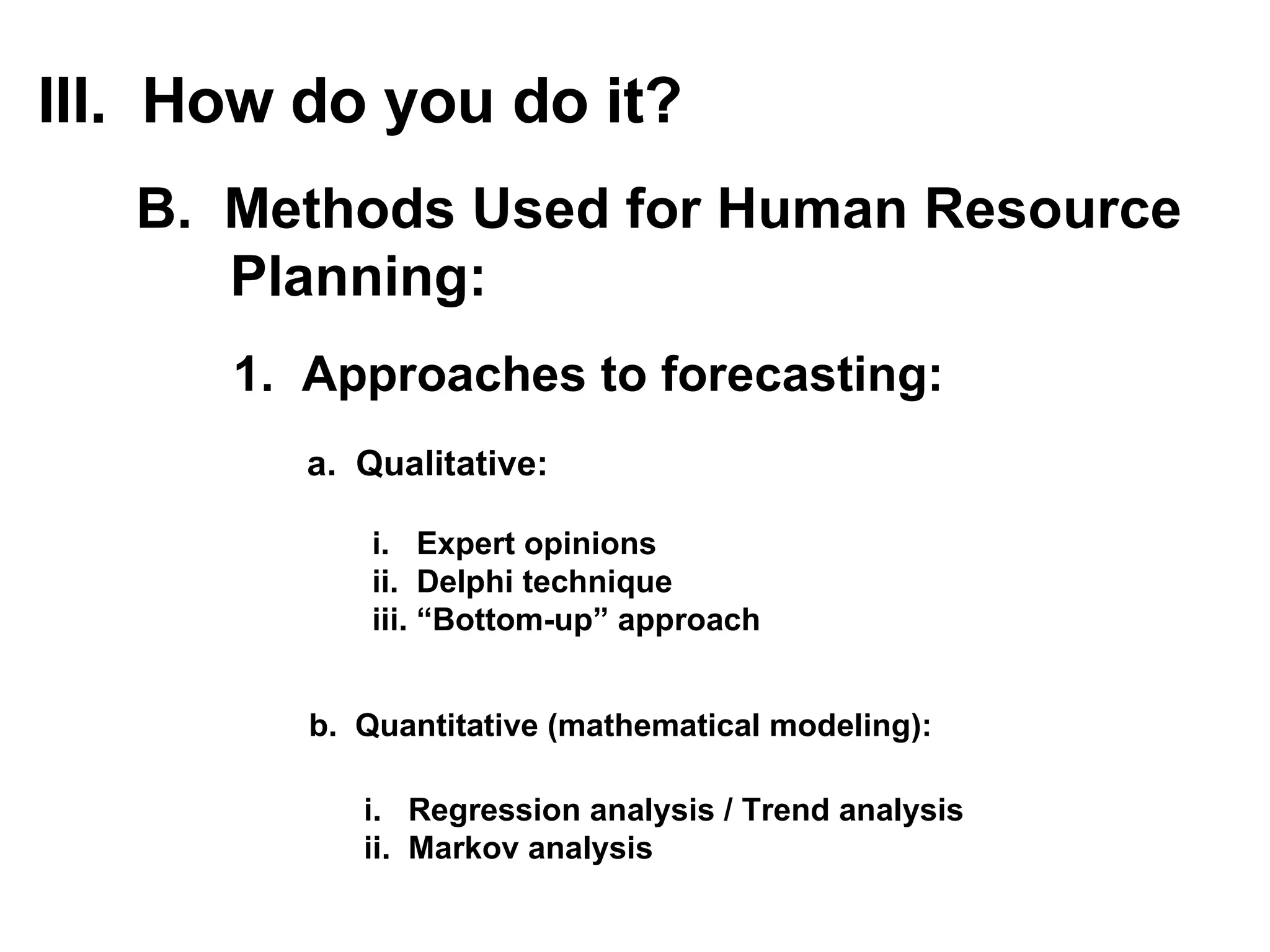 1.  Approaches to forecasting: a.  Qualitative: III.  How do you do it? B.  Methods Used for Human Resource Planning: i.  Expert opinions ii.  Delphi technique iii. “Bottom-up” approach b.  Quantitative (mathematical modeling): i.  Regression analysis / Trend analysis ii.  Markov analysis 