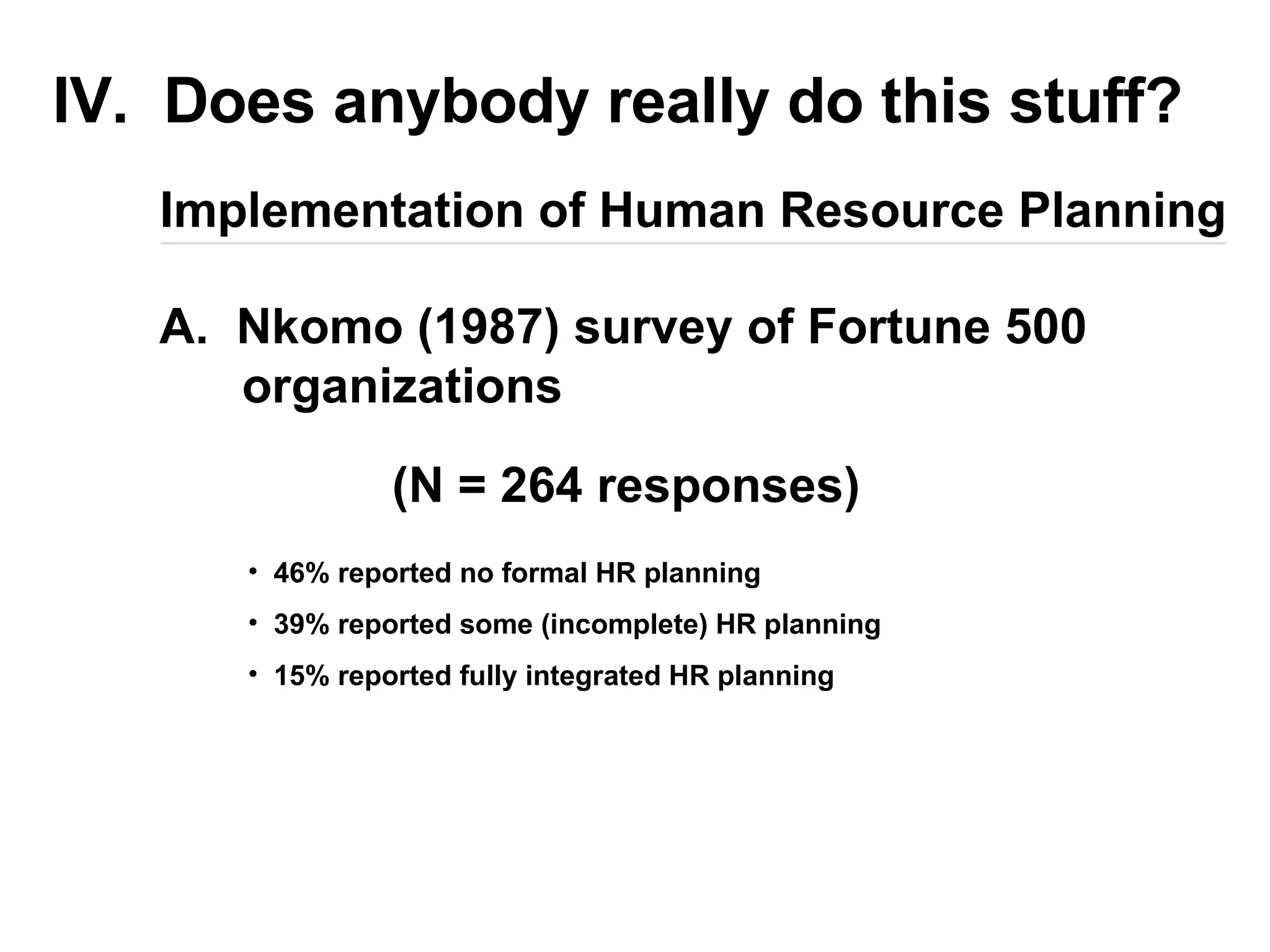 IV.  Does anybody really do this stuff? A.  Nkomo (1987) survey of Fortune 500  organizations Implementation of Human Resource Planning (N = 264 responses) 46% reported no formal HR planning 39% reported some (incomplete) HR planning 15% reported fully integrated HR planning 