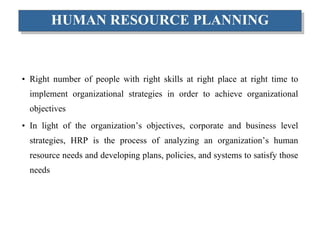 HUMAN RESOURCE PLANNING Right number of people with right skills at right place at right time to implement organizational strategies in order to achieve organizational objectives In light of the organization’s objectives, corporate and business level strategies, HRP is the process of analyzing an organization’s human resource needs and developing plans, policies, and systems to satisfy those needs 