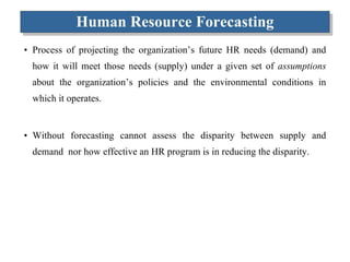 Human Resource Forecasting Process of projecting the organization’s future HR needs (demand) and how it will meet those needs (supply) under a given set of  assumptions  about the organization’s policies and the environmental conditions in which it operates. Without forecasting cannot assess the disparity between supply and demand  nor how effective an HR program is in reducing the disparity. 