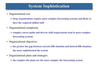System Sophistication Organizational size large organizations require more complex forecasting systems and likely to have the required skilled staff Organizational complexity  complex career paths and diverse skill requirements lead to more complex forecasting systems Organizational objectives the greater the gap between current HR situation and desired HR situation the more sophisticated the system Organizational plans and strategies the complex the plans are the more complex the forecasting system 