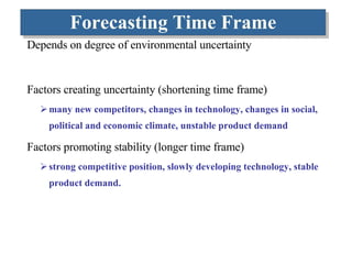 Forecasting Time Frame Depends on degree of environmental uncertainty Factors creating uncertainty (shortening time frame) many new competitors, changes in technology, changes in social, political and economic climate, unstable product demand Factors promoting stability (longer time frame) strong competitive position, slowly developing technology, stable product demand.  