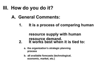 2.  It works best when it is tied to: a.  the organization’s strategic planning  process b.  all available forecasts (technological,  economic, market, etc.) III.  How do you do it? 1. It is a process of comparing human  resource  supply  with human  resource  demand . A.  General Comments: 