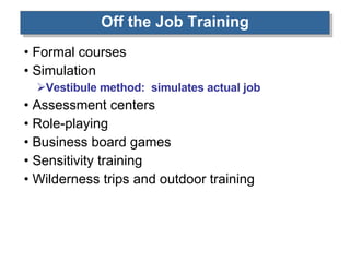 Off the Job Training Formal courses Simulation Vestibule method:  simulates actual job Assessment centers Role-playing Business board games Sensitivity training Wilderness trips and outdoor training 