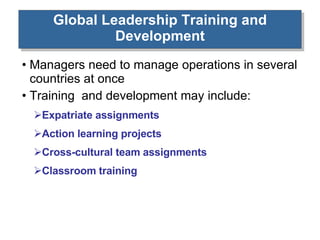 Global Leadership Training and Development Managers need to manage operations in several countries at once Training  and development may include: Expatriate assignments Action learning projects Cross-cultural team assignments Classroom training 