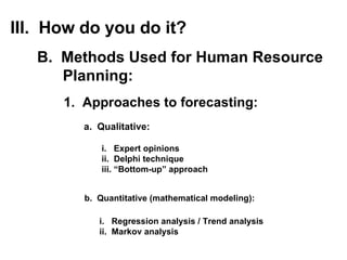 1.  Approaches to forecasting: a.  Qualitative: III.  How do you do it? B.  Methods Used for Human Resource Planning: i.  Expert opinions ii.  Delphi technique iii. “Bottom-up” approach b.  Quantitative (mathematical modeling): i.  Regression analysis / Trend analysis ii.  Markov analysis 
