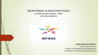 AHRM SEMESTER PROJECT
Author: Faisal Anwaar
Student of MS-Engineering Management
Foundation University Rawalpindi Campus
RECRUITMENT & SELECTION POLICY
RF MONTESSORI SCHOOL - RFMS
(GT ROAD-BRANCH)
 