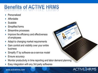 Benefits of ACTIVE HRMSPersonalizedAffordableScalableSimplified formsStreamline processes Improve the efficiency and effectivenessof employeesAdapt to changing market requirementsGain control and visibility over your entirebusinessSimplify IT by software-as-a-service modelEnsure accuracyMonitor productivity in time reporting and labor demand planningEasy integration with any 3rd party softwares
