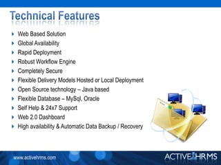 Technical FeaturesWeb Based SolutionGlobal AvailabilityRapid DeploymentRobust Workflow EngineCompletely SecureFlexible Delivery Models Hosted or Local DeploymentOpen Source technology – Java basedFlexible Database – MySql, OracleSelf Help & 24x7 SupportWeb 2.0 DashboardHigh availability & Automatic Data Backup / Recovery