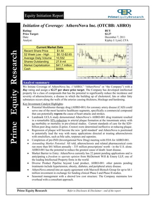 Equity Initiation Report

                        Initiation of Coverage: AtheroNova Inc. (OTCBB: AHRO)
                        Rating:                                                                     BUY
                        Price Target:                                                               $2.27
                        Date:                                                                       December 7, 2011
                        Analyst:                                                                    Kipley J. Lytel, CFA

                                  Current Market Data
                         Recent Share Price      $1.50
Prime Equity Research



                         52 Week Low - High      $0.12-$2.65
                         Average Daily Volume   10,552
                         Shares Outstanding     27.8 mil
                         Market Capitalization  $41.7 million
                         Cash                   $686k



                        Analyst summary
                        We Initiate Coverage of AtheroNova Inc. (“AHRO,” “AtheroNova” or “the Company”) with a
                        Buy rating and assign a $2.27 per share price target. The Company has developed intellectual
                        property for a class of compounds that has the potential to significantly reduce the incidence and
                        severity of atherosclerosis; a disease in which the building up of cholesterol, fats or other fatty
                        substances occurs along the walls of the arteries causing thickness, blockage and hardening.
                        Key Investment Catalyst Highlights:
                            Potential blockbuster therapy drug (AHRO-001) for coronary artery disease (CAD) could
                               serve one of the most lucrative healthcare segments, specifically a commercial compound
                               that can potentially regress the cause of heart attacks and strokes.
                            Landmark UCLA study demonstrated AtheroNova‟s AHRO-001 drug treatment resulted
                               in a remarkable 95% reduction in arterial plaque formation at the innominate artery with
                               no morbidity or mortality in pre-clinical studies. Current standards of care for the $20+
                               billion peer drug statins (Lipitor, Crestor) were determined ineffective at reducing plaque.
                            Regression of plaque will become the new „gold standard‟ and AtheroNova is positioned
                               to potentially lead the way with many applications directed at treating atherosclerosis
                               with emulsifiers, such as bile salts, terpenes and saponins.
                            Completion of pre-IND (Investigational New Drug) meeting with FDA for AHRO-001.
                            Astounding Market Potential: All told, atherosclerosis and related pharmaceutical costs
                               run more than $41 billion annually - 335 million prescriptions' worth - in the U.S. alone.
                               AHRO-001 has the potential to reduce the greatest cause of death: heart disease.
                            Market Barrier to Entry: AtheroNova currently has 22 patent pending applications and is
                               anticipating a freedom to operate opinion from McDermott Will & Emery LLP, one of
                               the leading Intellectual Property firms in the world.
                            Diverse Product Pipeline beyond Lead product, AHRO-001: other patents pending
                               treatments include hypertension, obesity, diabetes, and peripheral artery disease.
                            AtheroNova entered into an equity agreement with Maxwell Biotech Group for up to $4.1
                               million investment in exchange for funding clinical Phase I and Phase II studies.
                            Seasoned management with a shrewd low cost structure: The Company maintains low
                               overhead with a consultant approach.


                                                                                                                           1
                 Prime Equity Research                          Refer to Disclosure & Disclaimer - end of the report
 