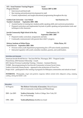 ICE – Israel Summer Touring Program            Israel
  Program Director                                Summer 2007 & 2008
      Interviewed and hired staff.
      Ran training and professional development for staff.
      Created, implemented, and taught educational programming throughout the trip.

  Golden Gate University – Law School                                    San Francisco, CA
  Teacher’s Assistant   September 2005– 2006
      Assisted teacher in training law students public speaking skills and courtroom presentation.
      Prepared curriculum and implemented myriads of public speaking and presentation tools and
        techniques in the classroom.

  Jewish Community High School of the Bay               San Francisco, CA
  Teacher                                       September 2004– 2005
      Prepared weekly curriculum, assignments and tests.
      Continually communicated with parents their child’s’ progress.

  Hebrew Institute of White Plains                                  White Plains, NY
  Youth Director September 2002– 2004
      Oversaw entire youth department programming (for a 275 active family population).
      Interacted regularly with youth committee members, parents, and youth leaders.



 Activities and Interests
 American Jewish World Service - San Juan Del Sur, Nicaragua, 2011 – Program Leader.
 PresenTense, 2010 Summer Fellowship – Coach.
 JOLT (Junior Overseas Leadership Training - Ukraine) – Assistant Director.
 YUSSR – Ran programming for local Jewish Community in former Soviet Union.
 Yeshiva University Drama Society – appeared in the production of Primal Fear.
 Project Achi – participated in the running of programs for Ethiopian communities and schools in Israel.

 INTERESTS: Photography, singer and guitarist, magician, balloon animal artist, lifeguard, acting, camping,
 cooking, solving the Rubik’s cube.




Education
 In Progress            The Hebrew University of Jerusalem, Mount Scopus
                        MA in Community Leadership and Philanthropy

 2000 – Jan 2003        Yeshiva University, Yeshiva College, New York, NY
                        B.A. in Psychology

 1998 – 2000            YeshivatHarEtzion,AlonShevut, Israel
 