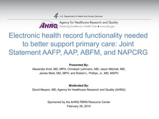 Electronic health record functionality needed
to better support primary care: Joint
Statement AAFP, AAP, ABFM, and NAPCRG
Presented By:
Alexander Krist, MD, MPH; Christoph Lehmann, MD; Jason Mitchell, MD;
James Mold, MD, MPH; and Robert L. Phillips, Jr., MD, MSPH

Moderated By:
David Meyers, MD, Agency for Healthcare Research and Quality (AHRQ)

Sponsored by the AHRQ PBRN Resource Center
February 28, 2014

 
