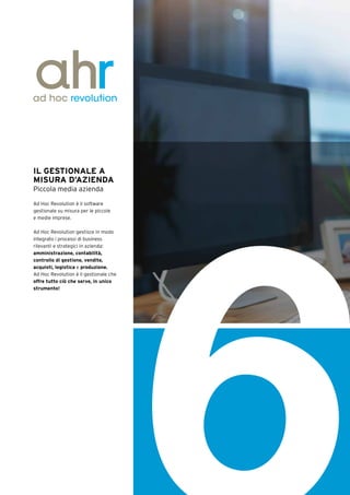 IL GESTIONALE A
MISURA D’AZIENDA
Piccola media azienda
Ad Hoc Revolution è il software
gestionale su misura per le piccole
e medie imprese.
Ad Hoc Revolution gestisce in modo
integrato i processi di business
rilevanti e strategici in azienda:
amministrazione, contabilità,
controllo di gestione, vendite,
acquisti, logistica e produzione.
Ad Hoc Revolution è il gestionale che
offre tutto ciò che serve, in unico
strumento!
6
 