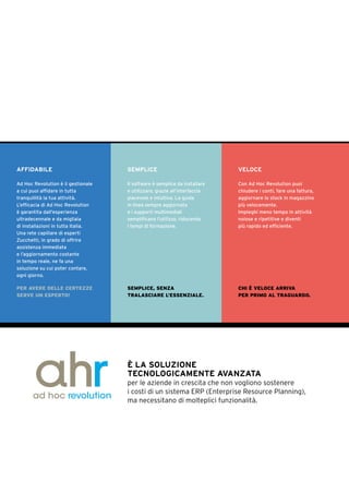 AFFIDABILE
Ad Hoc Revolution è il gestionale
a cui puoi affidare in tutta
tranquillità la tua attività.
L’efficacia di Ad Hoc Revolution
è garantita dall’esperienza
ultradecennale e da migliaia
di installazioni in tutta Italia.
Una rete capillare di esperti
Zucchetti, in grado di offrire
assistenza immediata
e l’aggiornamento costante
in tempo reale, ne fa una
soluzione su cui poter contare,
ogni giorno.
PER AVERE DELLE CERTEZZE
SERVE UN ESPERTO!
SEMPLICE
Il software è semplice da installare
e utilizzare, grazie all’interfaccia
piacevole e intuitiva. La guida
in linea sempre aggiornata
e i supporti multimediali
semplificano l’utilizzo, riducendo
i tempi di formazione.
SEMPLICE, SENZA
TRALASCIARE L’ESSENZIALE.
VELOCE
Con Ad Hoc Revolution puoi
chiudere i conti, fare una fattura,
aggiornare lo stock in magazzino
più velocemente.
Impieghi meno tempo in attività
noiose e ripetitive e diventi
più rapido ed efficiente.
CHI È VELOCE ARRIVA
PER PRIMO AL TRAGUARDO.
È LA SOLUZIONE
TECNOLOGICAMENTE AVANZATA
per le aziende in crescita che non vogliono sostenere
i costi di un sistema ERP (Enterprise Resource Planning),
ma necessitano di molteplici funzionalità.
 