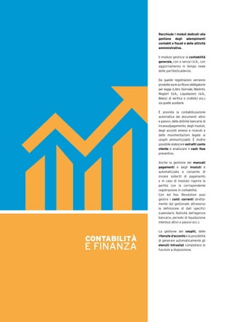 Racchiude i moduli dedicati alla
gestione degli adempimenti
contabili e fiscali e delle attività
amministrative.
Il modulo gestisce la contabilità
generale, con o senza I.V.A., con
aggiornamento in tempo reale
delle partite/scadenze.
Da queste registrazioni verranno
prodottesialescrittureobbligatorie
per legge (Libro Giornale, Mastrini,
Registri I.V.A., Liquidazioni I.V.A.,
Bilanci di verifica e civilistici ecc.)
sia quelle ausiliarie.
È prevista la contabilizzazione
automatica dei documenti attivi
e passivi, delle distinte bancarie di
incasso/pagamento, degli insoluti,
degli acconti emessi e ricevuti e
delle movimentazioni legate ai
cespiti ammortizzabili. È inoltre
possibile elaborare estratti conto
cliente e analizzare il cash flow
preventivo.
Anche la gestione dei mancati
pagamenti e degli insoluti è
automatizzata e consente di
inviare solleciti di pagamento
e in caso di insoluto riaprire la
partita con la corrispondente
registrazione in contabilità.
Con Ad Hoc Revolution puoi
gestire i conti correnti diretta-
mente dal gestionale attraverso
la definizione di dati specifici
(calendario festività dell’agenzia
bancaria, periodo di liquidazione
interessi attivi e passivi ecc.).
La gestione dei cespiti, delle
ritenute d’accontoelapossibilità
di generare automaticamente gli
elenchi Intrastat completano le
funzioni a disposizione.
CONTABILITÀ
E FINANZA
 