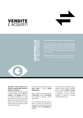 Racchiude i moduli pensati per la
gestione completa delle attività di
vendita e di acquisto.
Ad Hoc Revolution consente di gestire
in maniera agevole tutto il ciclo delle
vendite e degli acquisti, garantendo
la massima tracciabilità e il pieno
governo di tutto il flusso dei documenti
generati: ordini clienti e fornitori, D.D.T.,
fatture (anche in formato CBI), ricevute
fiscali, proposte di acquisto con riordino
automatico ai fornitori.
Per ogni articolo si possono impostare
listini prezzi e gestire sconti/
maggiorazioni.
Oltre a ciò Ad Hoc Revolution gestisce
il fido clienti, calcola le provvigioni
per gli agenti e gestisce i relativi
adempimenti.
Ad Hoc Revolution permette di gestire
anche le attività che precedono la
venditaqualilaredazionedeidocumenti
di offerta e le attività di promozione sul
mercato.
Ma non solo: tutte le attività e le risorse
aziendali possono essere coordinate,
grazie al modulo attività e servizi,
che consente anche di descrivere
e organizzare la propria struttura
aziendale e mappare la struttura
organizzativa del cliente.
VENDITE
E ACQUISTI
Contiene moduli ideati per il completo controllo direzionale.
Ad Hoc Revolution mette a disposizione funzioni avanzate
per il controllo di gestione attraverso il modulo di contabilità
analitica che permette di verificare il conseguimento degli
obiettivi pianificati e lo scostamento con i risultati ottenuti
in un certo periodo, in modo da intervenire con opportune
azioni correttive.
L’analisi di bilancio completa gli strumenti a disposizione
per ottimizzare il controllo sull’andamento dell’azienda.
CONTROLLO
DIGESTIONE
 