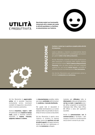 UTILITÀ
E PRODUTTIVITÀ
Racchiude moduli con funzionalità
trasversali utili a rendere più snelle
le attività quotidiane e a facilitare
la comunicazione con l’esterno.
Contiene i moduli per la gestione completa delle attività
di produzione.
L’area è dedicata a risolvere le problematiche tipiche
delle imprese di produzione o assemblaggio con funzioni
per gestire tutte le fasi della produzione.
Ad Hoc Revolution consente un’accurata pianificazione
della produzione e la gestione della relativa logistica
interna tramite il modulo M.R.P. (Material Requirements
Planning), oltre che della logistica dei lavori eseguibili
suddivisi tra i vari terzisti (conto lavoro) e permette di
affrontare anche le problematiche di fine lavorazione.
Con Ad Hoc Revolution puoi automatizzare anche le
attività di produzione su commessa.
PRODUZIONE
Ad Hoc Revolution è aggiornabile
online ed è possibile importare
direttamente archivi, movimenti
contabili di magazzino e documenti,
tutto in maniera automatica.
Anche le maschere, i report e i dati
del gestionale sono tradotti in tempo
reale, grazie a dizionari standard
disponibili in inglese, francese,
spagnolo, tedesco e rumeno.
La documentazione prodotta, inoltre,
può essere archiviata elettronicamen-
te, condivisa e ricercata facilmente.
Per grandi moli di documenti è
disponibile l’archiviazione su un server
dedicato (EDS) che permette di ridurre i
tempi di ricerca e accesso ai documenti.
Ad Hoc Revolution è aperto verso
l’esterno in un’ottica di impresa
estesa: grazie alla gestione via web
di ordini e agentieall’aggiornamento
diretto dei dati tra il gestionale e il
sito di e-commerce collegato.
L’azienda può diffondere tutte le
informazionicontenutenell’applicativo
via fax e e-mail ed esportarle verso i
più diffusi programmi di produttività
individuale (Star Office, Open Office,
MS Office) e verso altri applicativi
Zucchetti.
Anche la comunicazione con il
commercialista è facilitata: i dati
vengono trasferiti al professionista
senza doverli reinserire più volte.
 