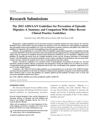 Research Submissions
The 2012 AHS/AAN Guidelines for Prevention of Episodic
Migraine: A Summary and Comparison With Other Recent
Clinical Practice Guidelineshead_2185 930..945
Elizabeth Loder, MD, MPH; Rebecca Burch, MD; Paul Rizzoli, MD
Background.—Updated guidelines for the preventive treatment of episodic migraine have been issued by the American
Headache Society (AHS) and the American Academy of Neurology (AAN). We summarize key 2012 guideline recommenda-
tions and changes from previous guidelines. We review the characteristics, methods, consistency, and quality of the AHS/AAN
guidelines in comparison with recently issued guidelines from other specialty societies.
Methods.—To accomplish this, we reviewed the AHS/AAN guidelines and identiﬁed comparable recent guidelines through
a systematic MEDLINE search. We extracted key data, and summarized and compared the key recommendations and assessed
quality using the Appraisal of Guidelines Research and Evaluation-II (AGREE-II) tool. We identiﬁed 2 additional recent
guidelines for migraine prevention from the Canadian Headache Society and the European Federation of Neurological
Societies. All of the guidelines used structured methods to locate evidence and linked recommendations with assessment of the
evidence, but they varied in the methods used to derive recommendations from that evidence.
Results.—Overall, the 3 guidelines were consistent in their recommendations of treatments for ﬁrst-line use. All rated
topiramate, divalproex/sodium valproate, propranolol, and metoprolol as having the highest level of evidence. In contrast,
recommendations diverged substantially for gabapentin and feverfew. The overall quality of the guidelines ranged from 2 to 6
out of 7 on the AGREE-II tool.
Conclusion.—The AHS/AAN and Canadian guidelines are recommended for use on the basis of the AGREE-II quality
assessment. Recommendations for the future development of clinical practice guidelines in migraine are provided. In particular,
efforts should be made to ensure that guidelines are regularly updated and that guideline developers strive to locate and
incorporate unpublished clinical trial evidence.
Key words: migraine, guidelines, prevention, prophylaxis, quality, AGREE-II
(Headache 2012;52:930-945)
INTRODUCTION
The American Headache Society (AHS) and the
AmericanAcademy of Neurology (AAN) have issued
updated guidelines for pharmacologic preventive
treatment of episodic migraine.1,2
Migraine is a
common, disabling, and costly disorder. There is
no cure, but preventive treatment to decrease the
number and severity of headache attacks improves
health outcomes and quality of life.3
It also reduces
disability and costs.4From the Graham Headache Center and the Department of
Neurology, Division of Headache and Pain, Brigham and
Women’s and Faulkner Hospitals, Boston, MA, USA (E.
Loder, R. Burch, P. Rizzoli).
Address all correspondence to E. Loder, Department of Neu-
rology, Brigham and Women’s Hospital, 1153 Centre Street,
Boston, MA 02130, USA, email: eloder@partners.org
To download a podcast featuring further discussion of this
article, please visit www.headachejournal.org
Accepted for publication April 23, 2012.
Conﬂict of Interest: PR and RB have no conﬂicts of interest
relevant to this paper. EL is a member of the dissemination
committee for the 2012 AHS/AAN Guidelines but was not
involved in their development. She is the president-elect of
the American Headache Society, which was a partner in the
development of the guidelines and endorsed the completed
guidelines.
Financial support for work: None.
ISSN 0017-8748
doi: 10.1111/j.1526-4610.2012.02185.x
Published by Wiley Periodicals, Inc.
Headache
© 2012 American Headache Society
930
 