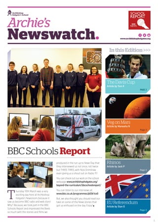 Newswatch.
T
hursday 10th March was a very
exciting day here at Archbishop
Holgate’s Newsroom, because it
saw us become BBC radio and web stars!
Why? Because, we took part in the BBC
Schools Report and impressed the Beeb
so much with the stories and films we
produced in the run up to News Day that
they interviewed us not once, not twice
but THREE TIMES, with Nick Grimshaw
even giving us a shout out on Radio 1!!!
You can check out our work on the school
webpage: www.archbishopholgates.org/
beyond-the-curriculum/bbcschoolsreport/
You can listen to our interviews at:
www.bbc.co.uk/programmes/p03k1cx0
But, we also thought you should read our
take on some of the News stories that
got us enthused on the day. Enjoy!
Archie’s
BBCSchoolsReport
www.archbishopholgates.org
TheDavisCup
Article by Tom K
PAGE 2
EUReferendum
Article by Stan G
Page 4
Rhinos
Article by Jack P
Page 4
VegonMars
Article by Maneeha N
Page 3
1.
InthisEdition>>>
 