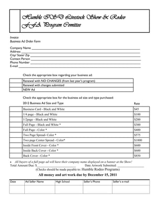 Humble ISD Livestock Show & Rodeo
        FFA Program Comittee
Invoice
Business Ad Order Form
Company Name _______________________________________________________________
Address _____________________________________________________________________
City/ State/ Zip ________________________________________________________________
Contact Person ________________________________________________________________
Phone Number ________________________________________________________________
E-mail _______________________________________________________________________

         Check the appropriate box regarding your business ad:
         Renewal with NO CHANGES (from last year’s program)
         Renewal with changes submitted
         NEW Ad

         Check the appropriate box for the business ad size and type purchased:
         2012 Business Ad Size and Type                                                         Rate
         Business Card - Black and White                                                        $45
         1/4 page - Black and White                                                             $100
         1/2page - Black and White                                                              $200
         Full Page - Black and White *                                                          $300
         Full Page - Color *                                                                    $400
         Two Page Spread- Color *                                                               $575
         Two page Center Spread - Color*                                                        $1000
         Inside Front Cover - Color *                                                           $600
         Inside Back Cover - Color *                                                            $600
         Back Cover - Color *                                                                   $850
  All buyers of a full page ad will have their company name displayed on a banner at the Show!
Total Amount Due: $_________________________               Date Artwork Submitted: _________________
                     (Checks should be made payable to: Humble Rodeo Programs)
                     All money and art work due by December 15, 2011
Date       Ad Seller Name         High School          Seller’s Phone         Seller’s e-mail
 