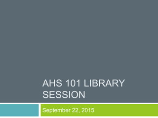AHS 101 LIBRARY
SESSION
September 22, 2015
 
