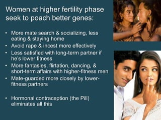 Women at higher fertility phase
seek to poach better genes:
• More mate search & socializing, less
eating & staying home
• Avoid rape & incest more effectively
• Less satisfied with long-term partner if
he’s lower fitness
• More fantasies, flirtation, dancing, &
short-term affairs with higher-fitness men
• Mate-guarded more closely by lowerfitness partners

• Hormonal contraception (the Pill)
eliminates all this

 