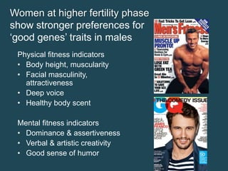 Women at higher fertility phase
show stronger preferences for
‘good genes’ traits in males
Physical fitness indicators
• Body height, muscularity
• Facial masculinity,
attractiveness
• Deep voice
• Healthy body scent
Mental fitness indicators
• Dominance & assertiveness
• Verbal & artistic creativity
• Good sense of humor

 