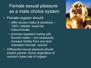 Female sexual pleasure
as a mate choice system
• Female orgasm should:
– differ across males & situations –
100% ‘reliable’ would be
indiscriminate
– promote repeated mating with
favored males – not necessarily
increase fertility from one-shot
copulation through ‘upsuck’
• Differential sexual pleasure should
predict partner choice regardless of
woman’s base rate of orgasm

 