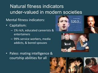 Natural fitness indicators
under-valued in modern societies
Mental fitness indicators:
• Capitalism:
– 1% rich, educated careerists &
entertainers
– 99% service workers, media
addicts, & bored spouses

• Paleo: mating intelligence &
courtship abilities for all

 